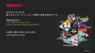 積極採用中！
XFLAG スタジオは、
様々なエンターテインメント領域で採用を強化中です。
詳細はWEBで！
（スポーツ領域にも新たに参入しています！）
https://career.xflag.com/career
※選考に関する問い合わせ先※
career@mixi.co.jp
©XFLAG
 