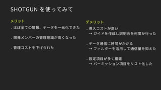 SHOTGUN を使ってみて
メリット
● ほぼ全ての情報、データを一元化できた
● 開発メンバーの管理意識が高くなった
● 管理コストを下げられた
デメリット
● 導入コストが高い
→ ガイドを作成し説明会を何度か行った
● データ通信に時間がかかる
→ フィルターを活用して通信量を抑えた
● 設定項目が多く複雑
→ パーミッション項目をリスト化した
 