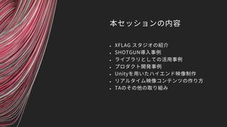 本セッションの内容
 XFLAG スタジオの紹介
 SHOTGUN導入事例
 ライブラリとしての活用事例
 プロダクト開発事例
 Unityを用いたハイエンド映像制作
 リアルタイム映像コンテンツの作り方
 TAのその他の取り組み
 