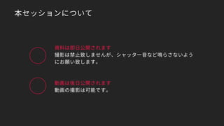 本セッションについて
資料は即日公開されます
撮影は禁止致しませんが、シャッター音など鳴らさないよう
にお願い致します。
動画は後日公開されます
動画の撮影は可能です。
 