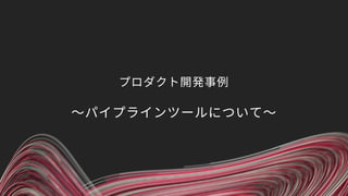 プロダクト開発事例
〜パイプラインツールについて〜
 