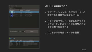APP Launcher
 アプリケーションを、各プロジェクトの
規定された環境で起動するツール
 ドライブのマウント、指定したプラグイ
ンのロード、DCCツールの各環境パスな
どが自動で設定される
 プリセットは専用ツールから登録
©XFLAG
 