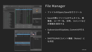File Manager
• ファイルのOpen/Saveを行うツール
• Saveの際にファイルのサムネイル、解
像度、ユーザー名、日時、コメントなど
の情報を保存する
• SubversionのUpdate, Commitが行え
る
• SHOTGUNのコメント機能（Notes）に
も対応
©XFLAG
 