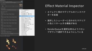 Effect Material Inspector
• エフェクト用のマテリアルのインスペク
ターを拡張
• 選択したシェーダーに合わせたマテリア
ル名にリネームする機能がある
• RenderQueueを選択出来るようドロッ
プダウンで選択できるようにしている
©XFLAG
 