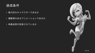 達成条件
• 魅力的なキャラクターであるか
• 躍動感のあるアニメーションであるか
• 映像品質が担保されているか
©XFLAG
 