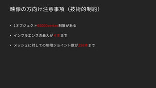 映像の方向け注意事項（技術的制約）
• 1オブジェクト65000vertex制限がある
• インフルエンスの最大が４本まで
• メッシュに対しての制限ジョイント数が256本まで
 