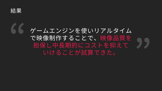 ゲームエンジンを使いリアルタイム
で映像制作することで、映像品質を
担保し中長期的にコストを抑えて
いけることが試算できた。
結果
 