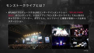 モンストークライブとは？
• XFLAGがプロデュースするLIVEエンターテインメントショー 「XFLAG PARK
2017」のコンテンツで、スマホアプリ「モンスターストライク」で大人気の3
キャラクター（アーサー、ガブリエル、ルシファー）と観客が直接トーク出来る
ステージショー
©XFLAG
 