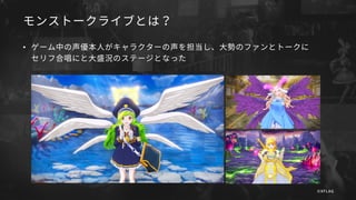 モンストークライブとは？
• ゲーム中の声優本人がキャラクターの声を担当し、大勢のファンとトークに
セリフ合唱にと大盛況のステージとなった
©XFLAG
 