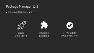 Package Manager とは
• アセットを配信するシステム
新機能を 
いち早く届ける
共通の機能を 
楽に共有する
オープンな環境で
Unityをより使いやすく
 