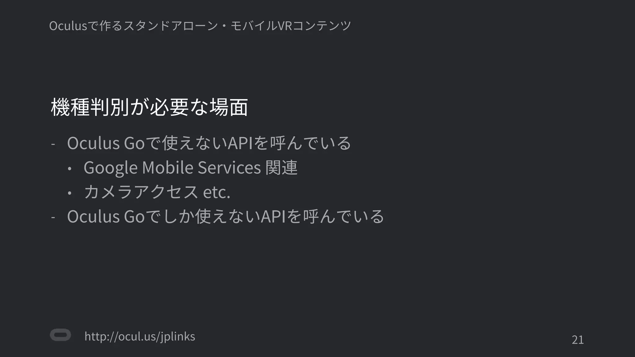 http://ocul.us/jplinks
Oculusで作るスタンドアローン・モバイルVRコンテンツ
機種判別が必要な場面
- Oculus Goで使えないAPIを呼んでいる
• Google Mobile Services 関連連
• カメラアクセス etc.
- Oculus Goでしか使えないAPIを呼んでいる
'21
 
