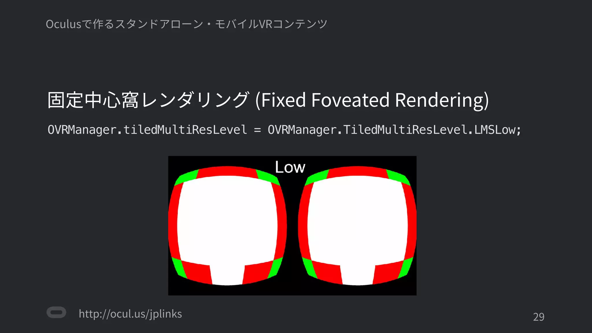 http://ocul.us/jplinks
Oculusで作るスタンドアローン・モバイルVRコンテンツ
固定中心窩レンダリング (Fixed Foveated Rendering)
OVRManager.tiledMultiResLevel = OVRManager.TiledMultiResLevel.LMSLow;
'29
 