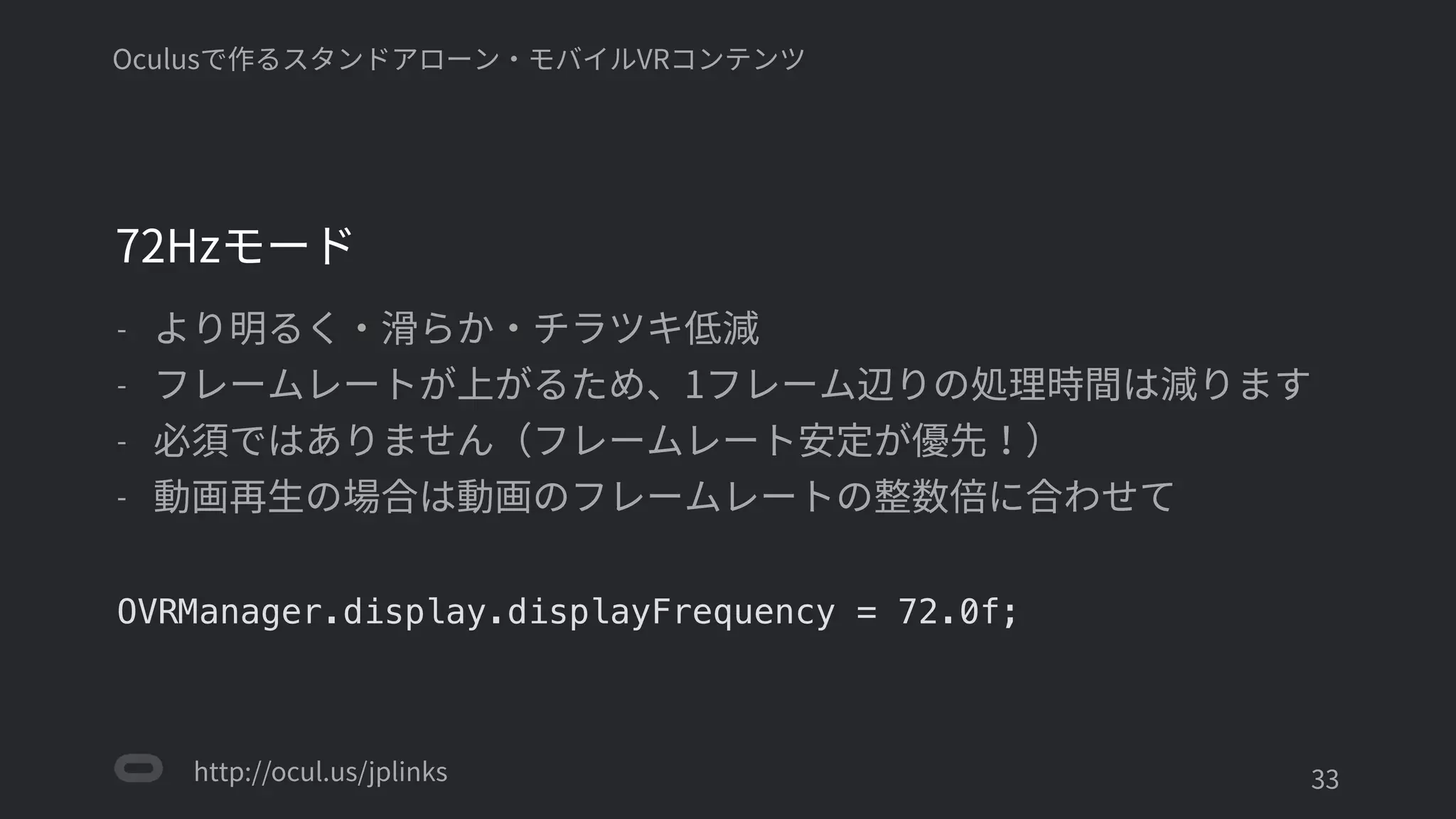 http://ocul.us/jplinks
Oculusで作るスタンドアローン・モバイルVRコンテンツ
72Hzモード
- より明るく・滑らか・チラツキ低減
- フレームレートが上がるため、1フレーム辺りの処理時間は減ります
- 必須ではありません（フレームレート安定が優先！）
- 動画再生の場合は動画のフレームレートの整数倍に合わせて
OVRManager.display.displayFrequency = 72.0f;
'33
 