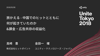 旅かえる - 中国でのヒットとともに
何が起きていたのか
&課金・広告共存の収益化
株式会社ヒットポイント
高崎 豊
2018/05/08
ユニティ・テクノロジーズ・ジャパン
金田一 確
 