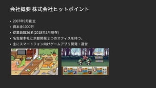 会社概要 株式会社ヒットポイント
• 2007年9月創立
• 資本金1000万
• 従業員数26名(2018年5月現在)
• 名古屋本社と京都開発２つのオフィスを持つ。
• 主にスマートフォン向けゲームアプリ開発・運営
 