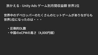 旅かえる - Unity Ads ゲーム別月間収益額 世界1位
世界中のデベロッパーのたくさんのヒットゲームがありながらも
世界1位になったのは・・・
・圧倒的DL数
・中国のeCPMの高さ（4,000円弱）
 