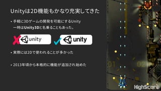 Unityは2D機能もかなり充実してきた
• 手軽に3Dゲームの開発を可能にするUnity 
一時はUnity3Dと名乗ることもあった。
• 実際には2Dで使われることが多かった
• 2013年頃から本格的に機能が追加され始めた
 