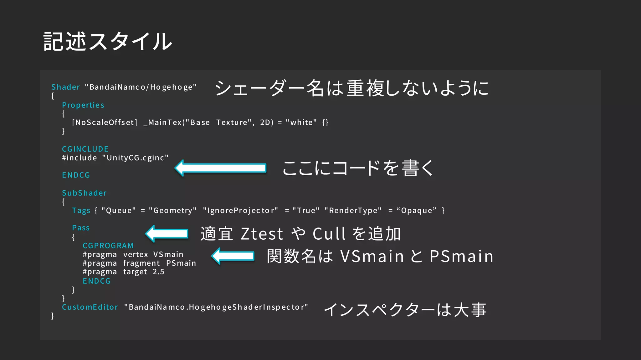 記述スタイル
Shader "BandaiNamc o/ Ho ge ho ge"
{
Propertie s
{
[NoScaleOffs et ] _MainTex("B a se Texture", 2D) = "white" {}
}
CGINCLUDE
#include "UnityCG.cginc"
ENDCG
SubShader
{
Tags { "Queue" = "Geometry" "IgnoreProj ec to r" = "True" "RenderType" = “Opaque” }
Pass
{
CGPROGRAM
#pragma vertex VSmain
#pragma fragment PSmain
#pragma target 2.5
ENDCG
}
}
CustomEditor "BandaiNa mco .Ho g eho g eSh ad erInsp ec to r"
}
ここにコードを書く
関数名は VSmain と PSmain
インスペクターは大事
適宜 Ztest や Cull を追加
シェーダー名は重複しないように
 
