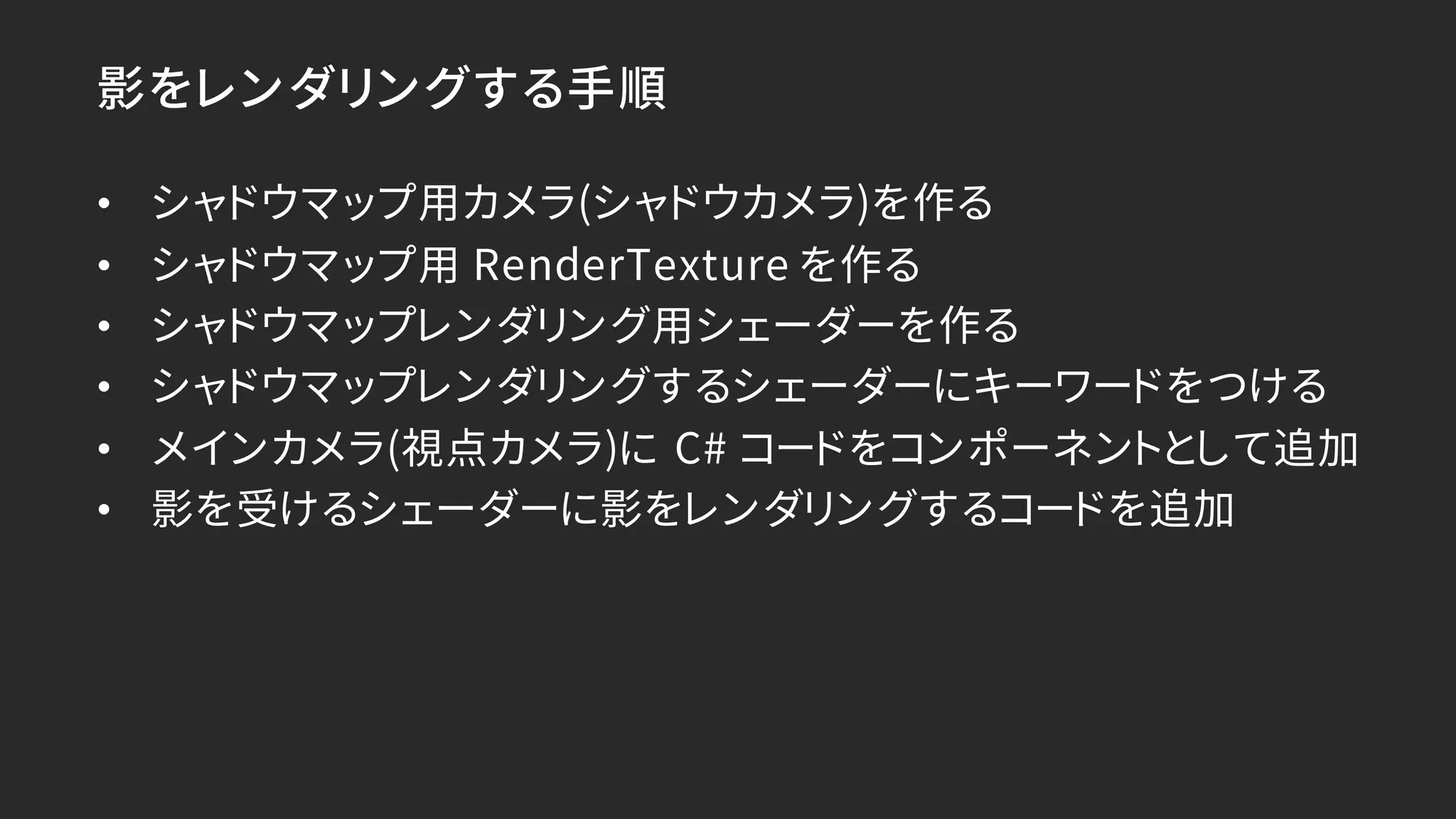 影をレンダリングする手順
• シャドウマップ用カメラ(シャドウカメラ)を作る
• シャドウマップ用 RenderTexture を作る
• シャドウマップレンダリング用シェーダーを作る
• シャドウマップレンダリングするシェーダーにキーワードをつける
• メインカメラ(視点カメラ)に C# コードをコンポーネントとして追加
• 影を受けるシェーダーに影をレンダリングするコードを追加
 
