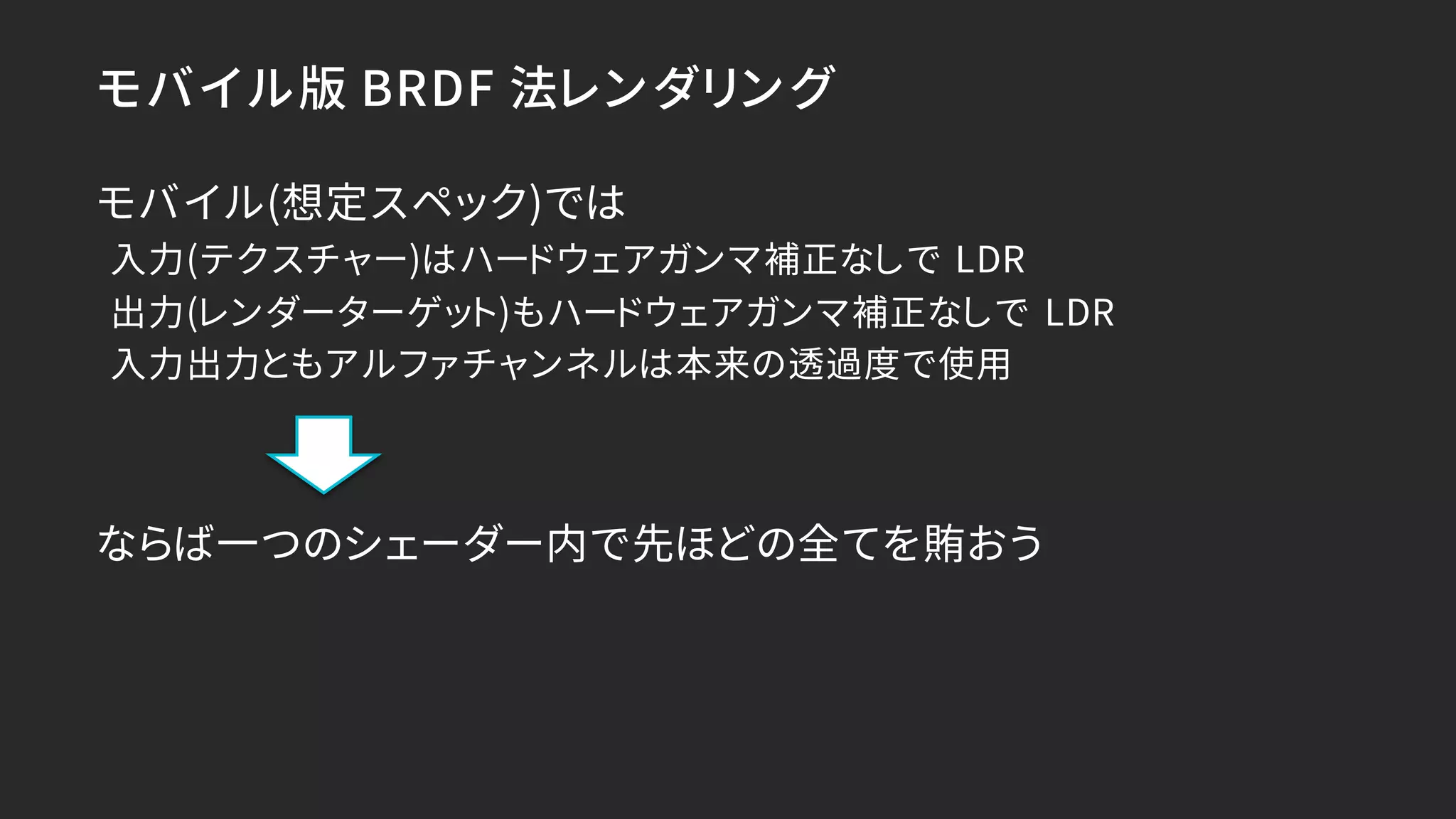 モバイル版 BRDF 法レンダリング
モバイル(想定スペック)では
入力(テクスチャー)はハードウェアガンマ補正なしで LDR
出力(レンダーターゲット)もハードウェアガンマ補正なしで LDR
入力出力ともアルファチャンネルは本来の透過度で使用
ならば一つのシェーダー内で先ほどの全てを賄おう
 