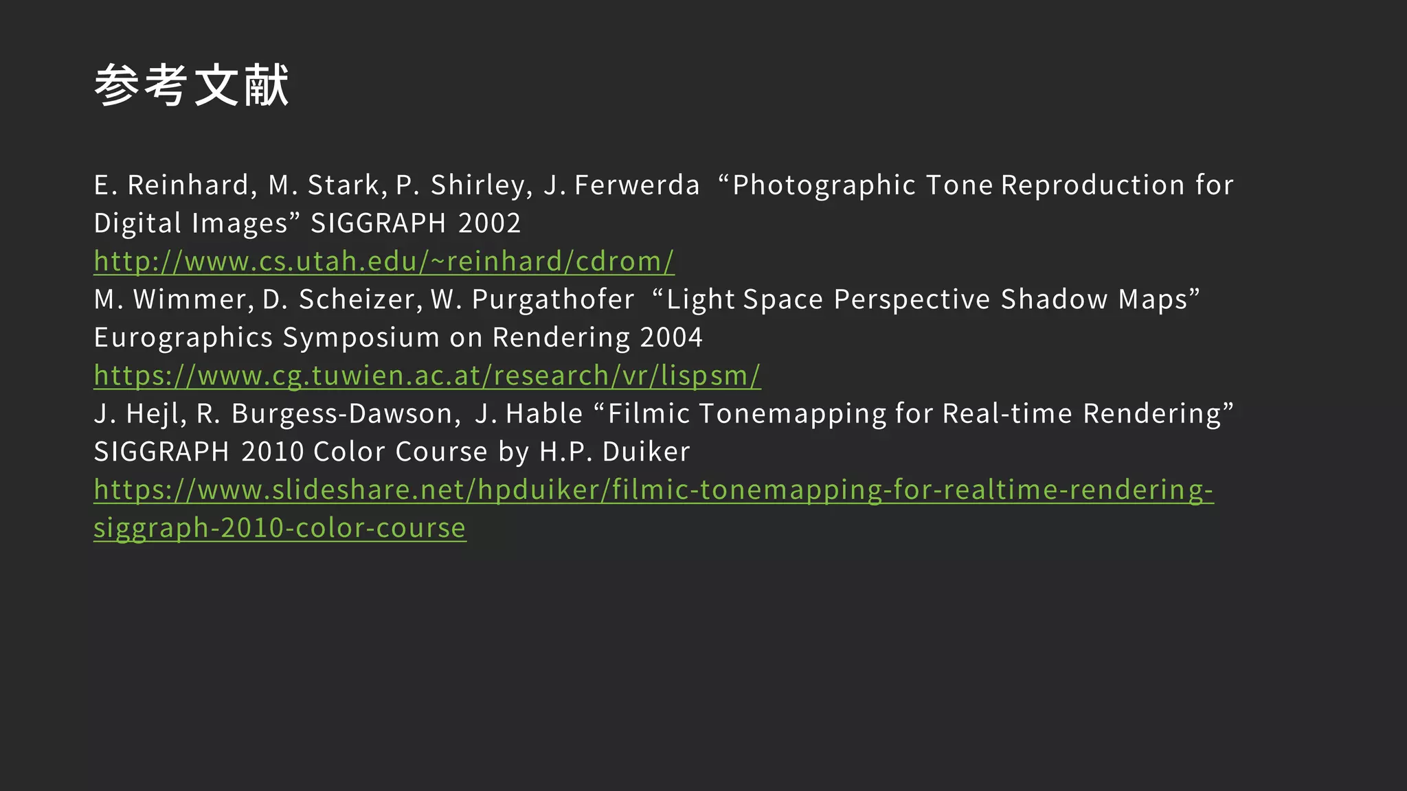 参考文献
E. Reinhard, M. Stark, P. Shirley, J. Ferwerda “Photographic Tone Reproduction for
Digital Images” SIGGRAPH 2002
http://www.cs.utah.edu/~reinhard/cdrom/
M. Wimmer, D. Scheizer, W. Purgathofer “Light Space Perspective Shadow Maps”
Eurographics Symposium on Rendering 2004
https://www.cg.tuwien.ac.at/research/vr/lispsm/
J. Hejl, R. Burgess-Dawson, J. Hable “Filmic Tonemapping for Real-time Rendering”
SIGGRAPH 2010 Color Course by H.P. Duiker
https://www.slideshare.net/hpduiker/filmic-tonemapping-for-realtime-rendering-
siggraph-2010-color-course
 