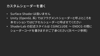 カスタムシェーダーを書く
• Surface Shader は扱いません
• Unity (OpenGL 系) ではフラグメントシェーダーと呼ぶところを
本セッションではピクセルシェーダーと呼ばせてください
• ShaderLab の記述スタイ...