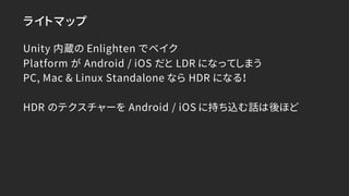 ライトマップ
Unity 内蔵の Enlighten でベイク
Platform が Android / iOS だと LDR になってしまう
PC, Mac & Linux Standalone なら HDR になる！
HDR のテクスチャー...
