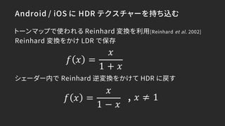Android / iOS に HDR テクスチャーを持ち込む
トーンマップで使われる Reinhard 変換を利用[Reinhard et al. 2002]
Reinhard 変換をかけ LDR で保存
シェーダー内で Reinhard 逆...