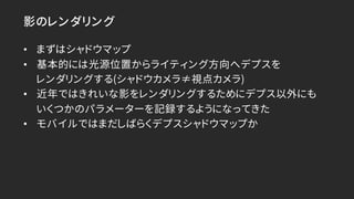 影のレンダリング
• まずはシャドウマップ
• 基本的には光源位置からライティング方向へデプスを
レンダリングする(シャドウカメラ≠視点カメラ)
• 近年ではきれいな影をレンダリングするためにデプス以外にも
いくつかのパラメーターを記録するよう...