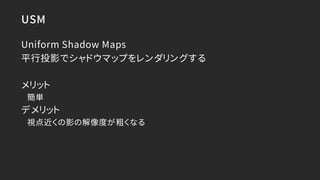 USM
Uniform Shadow Maps
平行投影でシャドウマップをレンダリングする
メリット
簡単
デメリット
視点近くの影の解像度が粗くなる
 