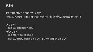 PSM
Perspective Shadow Maps
視点カメラの Perspective を適用し視点近くの解像度を上げる
メリット
視点近くの解像度が高い
デメリット
場合分けする必要がある
視点より後ろの影を落とすオブジェクトの処理がで...