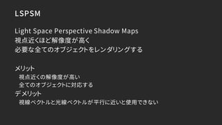 LSPSM
Light Space Perspective Shadow Maps
視点近くほど解像度が高く
必要な全てのオブジェクトをレンダリングする
メリット
視点近くの解像度が高い
全てのオブジェクトに対応する
デメリット
視線ベクトルと...
