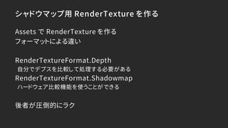 シャドウマップ用 RenderTexture を作る
Assets で RenderTexture を作る
フォーマットによる違い
RenderTextureFormat.Depth
自分でデプスを比較して処理する必要がある
RenderTex...