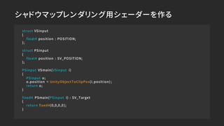 シャドウマップレンダリング用シェーダーを作る
struct VSinput
{
float4 position : POSITION;
};
struct PSinput
{
float4 position : SV_POSITION;
};
...