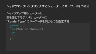シャドウマップレンダリングするシェーダーにキーワードをつける
SubShader
{
Tags { "RenderType" = “CastShadow” }
Pass
{
…
}
}
シャドウマップ用シェーダーと
影を落とすモデルのシェーダー...
