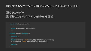 影を受けるシェーダーに影をレンダリングするコードを追加
matrix4x4 _ReceiveMatrix;
…
half4 shadowpos : TEXCOORDn;
…
PSinput VSmain(VSinput i)
{
PSinput...