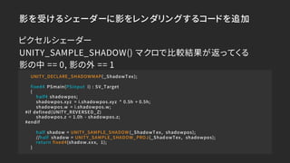 影を受けるシェーダーに影をレンダリングするコードを追加
UNITY_DECLARE_SHADOWMAP(_ShadowT ex);
fixed4 PSmain(PSinput i) : SV_Target
{
half4 shadowpos;
...
