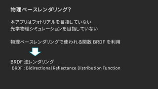 物理ベースレンダリング？
本アプリはフォトリアルを目指していない
光学物理シミュレーションを目指していない
物理ベースレンダリングで使われる関数 BRDF を利用
BRDF 法レンダリング
BRDF : Bidirectional Reflec...