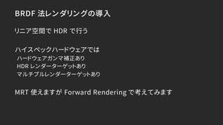 BRDF 法レンダリングの導入
リニア空間で HDR で行う
ハイスペックハードウェアでは
ハードウェアガンマ補正あり
HDR レンダーターゲットあり
マルチプルレンダーターゲットあり
MRT 使えますが Forward Rendering で...
