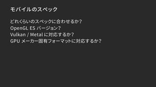 モバイルのスペック
どれくらいのスペックに合わせるか？
OpenGL ES バージョン？
Vulkan / Metal に対応するか？
GPU メーカー固有フォーマットに対応するか？
 