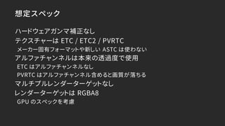 想定スペック
ハードウェアガンマ補正なし
テクスチャーは ETC / ETC2 / PVRTC
メーカー固有フォーマットや新しい ASTC は使わない
アルファチャンネルは本来の透過度で使用
ETC はアルファチャンネルなし
PVRTC はアル...