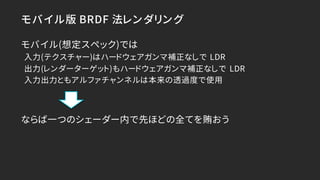 モバイル版 BRDF 法レンダリング
モバイル(想定スペック)では
入力(テクスチャー)はハードウェアガンマ補正なしで LDR
出力(レンダーターゲット)もハードウェアガンマ補正なしで LDR
入力出力ともアルファチャンネルは本来の透過度で使用...