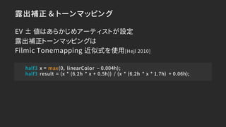 露出補正 & トーンマッピング
EV ± 値はあらかじめアーティストが設定
露出補正トーンマッピングは
Filmic Tonemapping 近似式を使用[Hejl 2010]
half3 x = max(0, linearColor – 0....