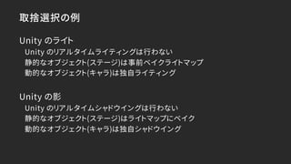 取捨選択の例
Unity のライト
Unity のリアルタイムライティングは行わない
静的なオブジェクト(ステージ)は事前ベイクライトマップ
動的なオブジェクト(キャラ)は独自ライティング
Unity の影
Unity のリアルタイムシャドウイ...