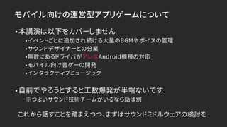 モバイル向けの運営型アプリゲームについて
•本講演は以下をカバーしません
•イベントごとに追加され続ける大量のBGMやボイスの管理
•サウンドデザイナーとの分業
•無数にあるドライバがアレなAndroid機種の対応
•モバイル向け音ゲーの開発
•インタラクティブミュージック
•自前でやろうとすると工数爆発が半端ないです
※つよいサウンド技術チームがいるなら話は別
これから話すことを踏まえつつ、まずはサウンドミドルウェアの検討を
 