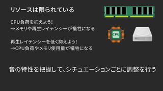 リソースは限られている
CPU負荷を抑えよう！
→メモリや再生レイテンシーが犠牲になる
再生レイテンシーを低く抑えよう！
→CPU負荷やメモリ使用量が犠牲になる
音の特性を把握して、シチュエーションごとに調整を行う
CPU
 