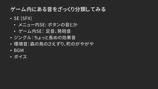 ゲーム内にある音をざっくり分類してみる
• SE (SFX)
• メニュー内SE: ボタンの音とか
• ゲーム内SE： 足音、発砲音
• ジングル：ちょっと長めの効果音
• 環境音：森の鳥のさえずり、町のがやがや
• BGM
• ボイス
 