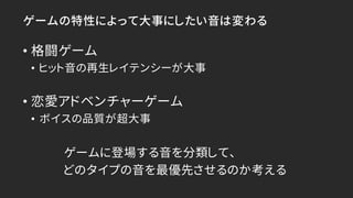 ゲームの特性によって大事にしたい音は変わる
• 格闘ゲーム
• ヒット音の再生レイテンシーが大事
• 恋愛アドベンチャーゲーム
• ボイスの品質が超大事
ゲームに登場する音を分類して、
どのタイプの音を最優先させるのか考える
 