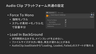 Audio Clip プラットフォーム共通の設定
• Force To Mono
• 強制モノラル
• ステレオ素材→モノラル化
で容量半分
• Load In BackGround
• 非同期読み込みする。メインスレッドを止めない。
• ファイルサイズが大きい場合、再生が遅れることがある
• AudioClip.loadStateから「Loading, Loaded, Failed」のステートが取れる
 