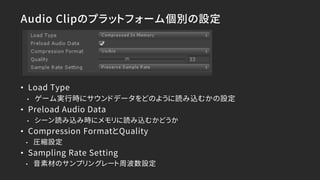 Audio Clipのプラットフォーム個別の設定
• Load Type
• ゲーム実行時にサウンドデータをどのように読み込むかの設定
• Preload Audio Data
• シーン読み込み時にメモリに読み込むかどうか
• Compression FormatとQuality
• 圧縮設定
• Sampling Rate Setting
• 音素材のサンプリングレート周波数設定
 